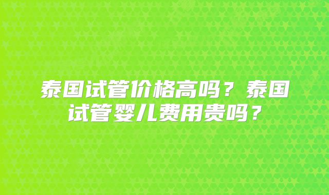 泰国试管价格高吗？泰国试管婴儿费用贵吗？