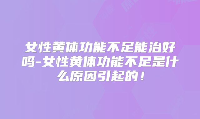 女性黄体功能不足能治好吗-女性黄体功能不足是什么原因引起的！