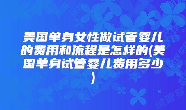 美国单身女性做试管婴儿的费用和流程是怎样的(美国单身试管婴儿费用多少)