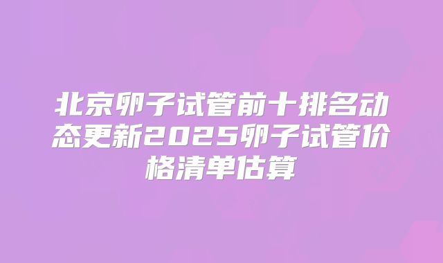 北京卵子试管前十排名动态更新2025卵子试管价格清单估算