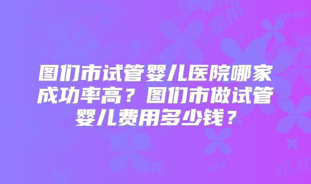 图们市试管婴儿医院哪家成功率高？图们市做试管婴儿费用多少钱？