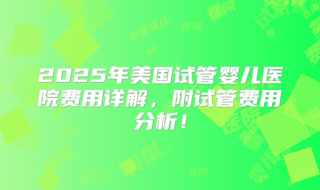2025年美国试管婴儿医院费用详解，附试管费用分析！