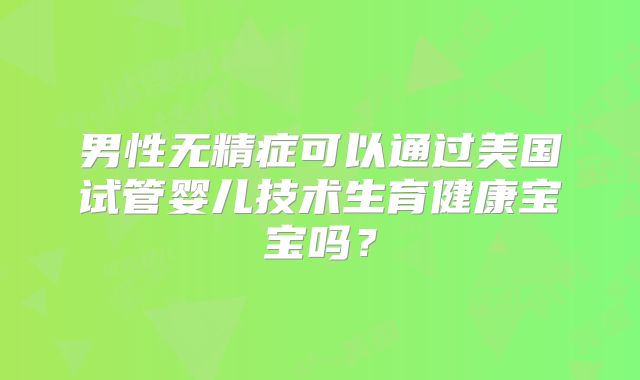 男性无精症可以通过美国试管婴儿技术生育健康宝宝吗?