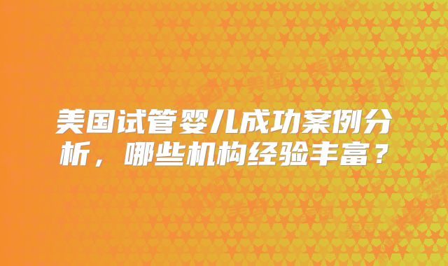 美国试管婴儿成功案例分析，哪些机构经验丰富？