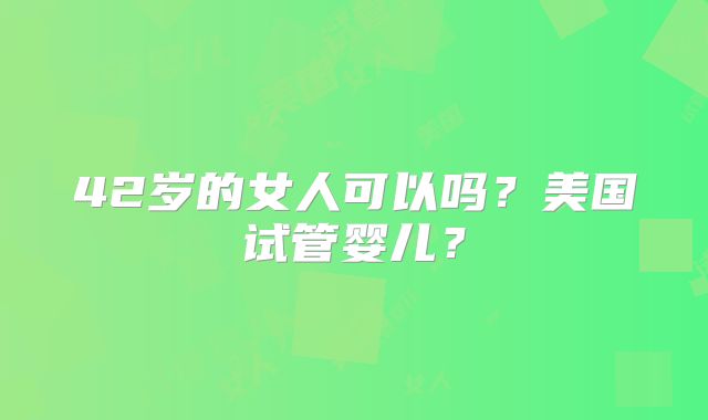 42岁的女人可以吗？美国试管婴儿？