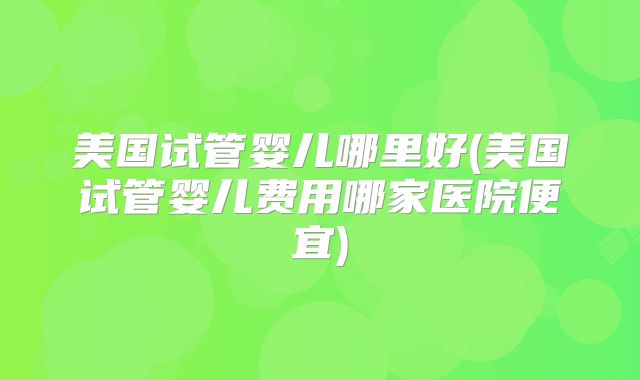 美国试管婴儿哪里好(美国试管婴儿费用哪家医院便宜)