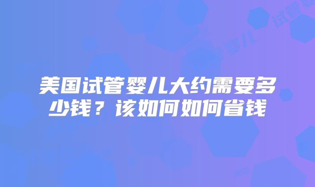 美国试管婴儿大约需要多少钱?该如何如何省钱