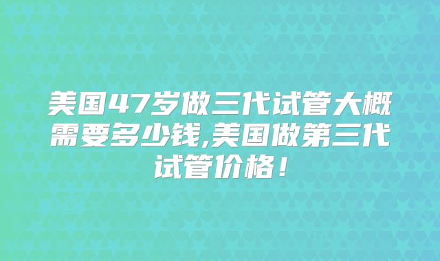 美国47岁做三代试管大概需要多少钱,美国做第三代试管价格！