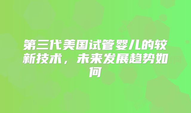 第三代美国试管婴儿的较新技术，未来发展趋势如何