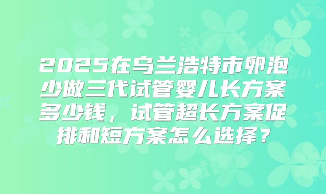 2025在乌兰浩特市卵泡少做三代试管婴儿长方案多少钱，试管超长方案促排和短方案怎么选择？