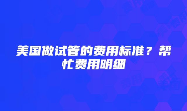 美国做试管的费用标准?帮忙费用明细