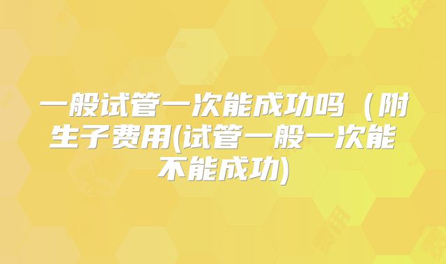 一般试管一次能成功吗（附生子费用(试管一般一次能不能成功)