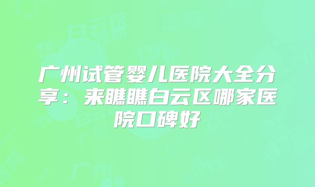 广州试管婴儿医院大全分享：来瞧瞧白云区哪家医院口碑好