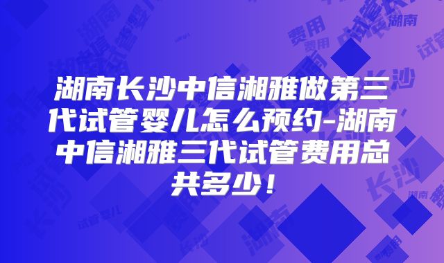 湖南长沙中信湘雅做第三代试管婴儿怎么预约-湖南中信湘雅三代试管费用总共多少！