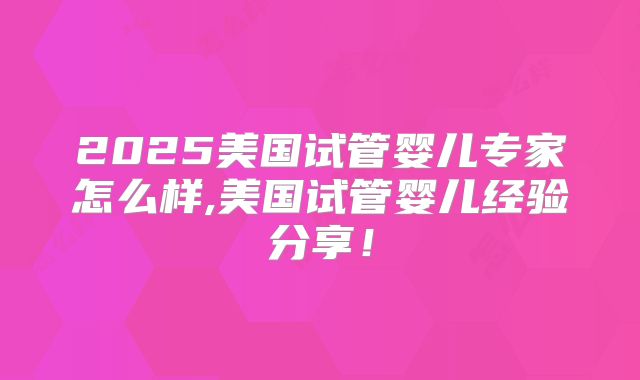 2025美国试管婴儿专家怎么样,美国试管婴儿经验分享!