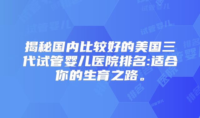 揭秘国内比较好的美国三代试管婴儿医院排名:适合你的生育之路。