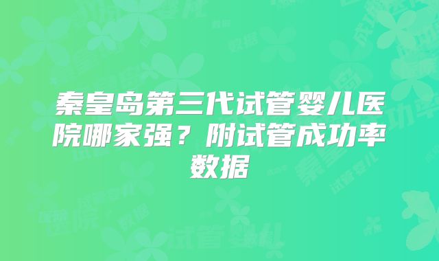 秦皇岛第三代试管婴儿医院哪家强？附试管成功率数据