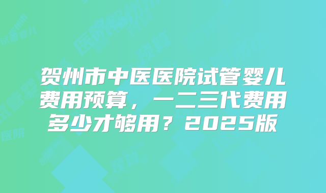 贺州市中医医院试管婴儿费用预算，一二三代费用多少才够用？2025版