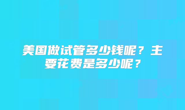 美国做试管多少钱呢？主要花费是多少呢？