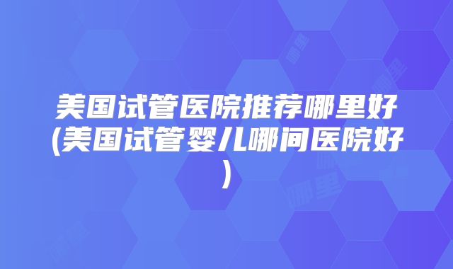 美国试管医院推荐哪里好(美国试管婴儿哪间医院好)