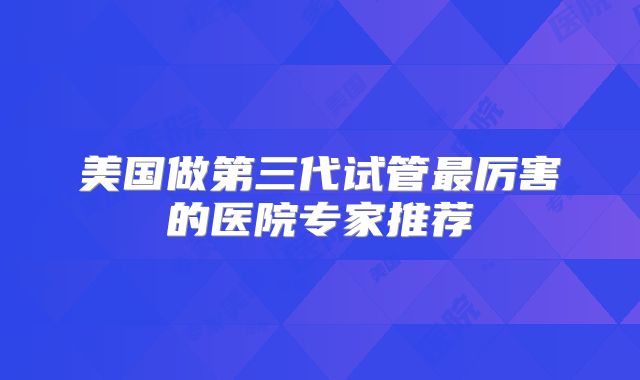 美国做第三代试管最厉害的医院专家推荐
