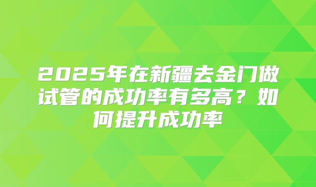 2025年在新疆去金门做试管的成功率有多高？如何提升成功率