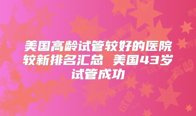 美国高龄试管较好的医院较新排名汇总 美国43岁试管成功