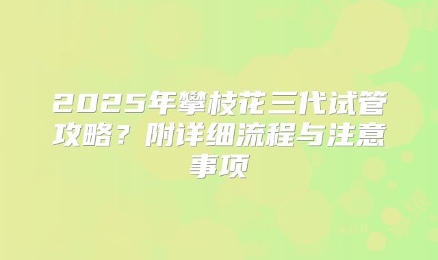 2025年攀枝花三代试管攻略？附详细流程与注意事项
