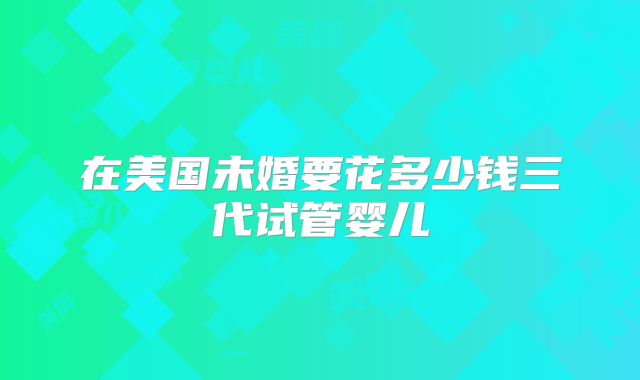 在美国未婚要花多少钱三代试管婴儿