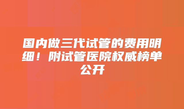 国内做三代试管的费用明细！附试管医院权威榜单公开