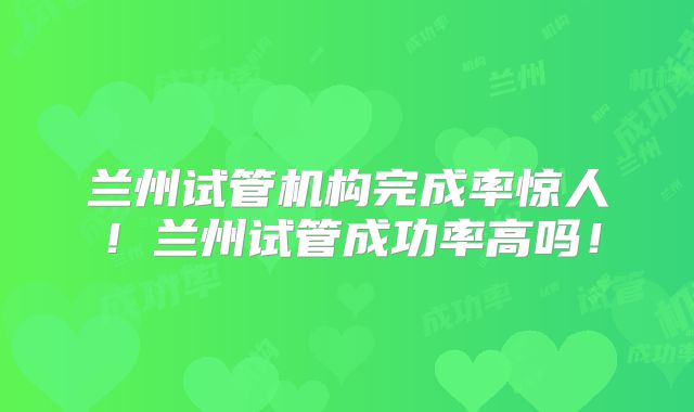 兰州试管机构完成率惊人！兰州试管成功率高吗！