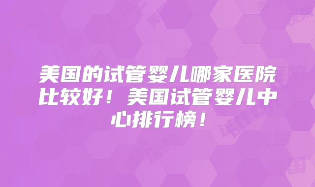 美国的试管婴儿哪家医院比较好！美国试管婴儿中心排行榜！