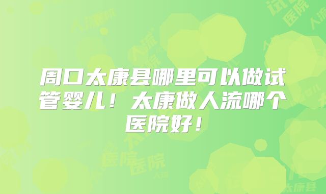 周口太康县哪里可以做试管婴儿！太康做人流哪个医院好！