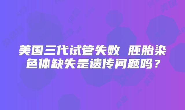 美国三代试管失败 胚胎染色体缺失是遗传问题吗？