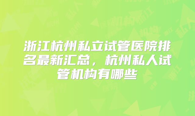 浙江杭州私立试管医院排名最新汇总,杭州私人试管机构有哪些