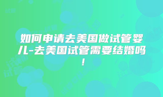 如何申请去美国做试管婴儿-去美国试管需要结婚吗！