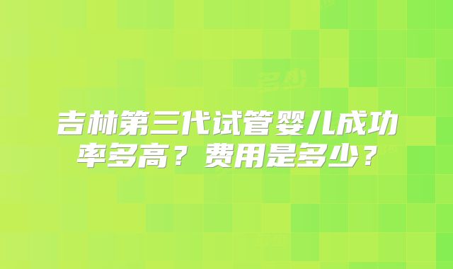 吉林第三代试管婴儿成功率多高?费用是多少?