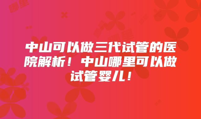 中山可以做三代试管的医院解析！中山哪里可以做试管婴儿！