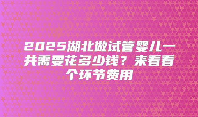 2025湖北做试管婴儿一共需要花多少钱？来看看个环节费用