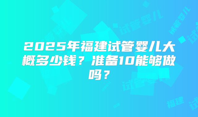 2025年福建试管婴儿大概多少钱？准备10能够做吗？
