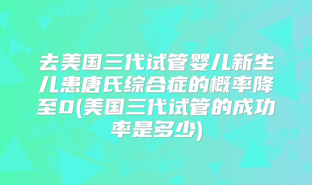 去美国三代试管婴儿新生儿患唐氏综合症的概率降至0(美国三代试管的成功率是多少)