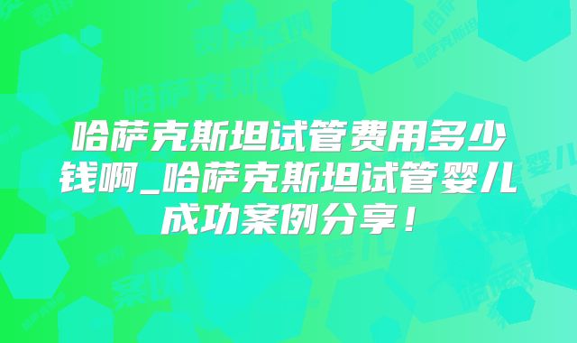 哈萨克斯坦试管费用多少钱啊_哈萨克斯坦试管婴儿成功案例分享!