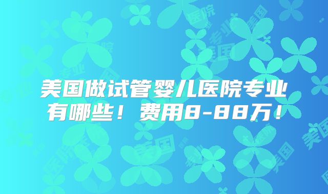 美国做试管婴儿医院专业有哪些!费用8-88万!