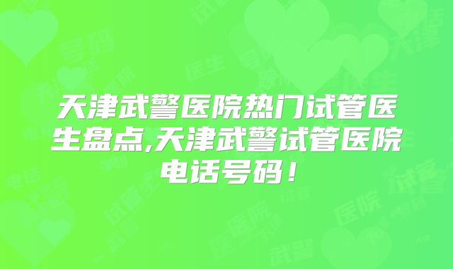 天津武警医院热门试管医生盘点,天津武警试管医院电话号码！
