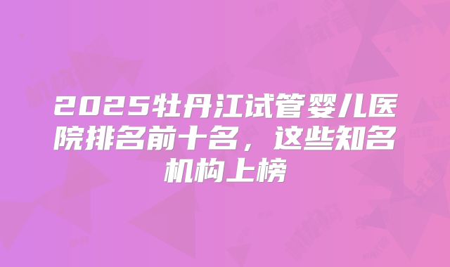 2025牡丹江试管婴儿医院排名前十名,这些知名机构上榜