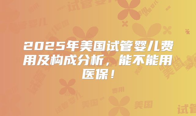 2025年美国试管婴儿费用及构成分析，能不能用医保！