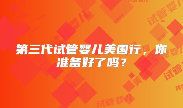 第三代试管婴儿美国行，你准备好了吗？