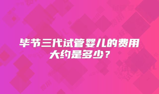 毕节三代试管婴儿的费用大约是多少?