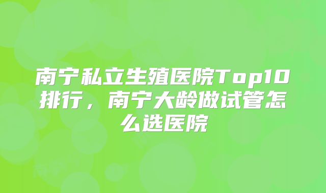 南宁私立生殖医院Top10排行,南宁大龄做试管怎么选医院
