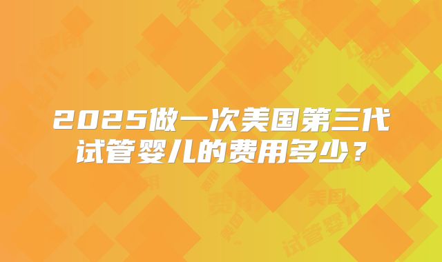 2025做一次美国第三代试管婴儿的费用多少？